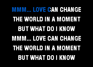 MMM... LOVE CAN CHANGE
THE WORLD IN A MOMENT
BUT WHAT DO I KNOW
MMM... LOVE CAN CHANGE
THE WORLD IN A MOMENT
BUT WHAT DO I KNOW