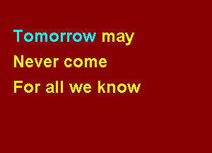 Tomorrow may
Never come

For all we know