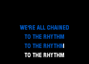 WE'RE ALL CHAIHED

TO THE RHYTHM
TO THE RHYTHM
TO THE RHYTHM