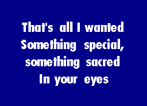 That's all I wunled
Something spetiul,

something sacred
In your eyes