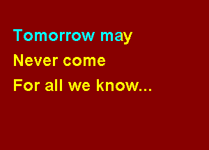 Tomorrow may
Never come

For all we know...