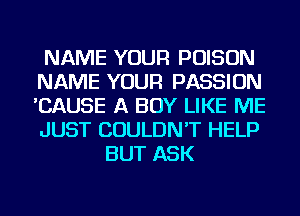 NAME YOUR POISON
NAME YOUR PASSION
'CAUSE A BOY LIKE ME
JUST COULDN'T HELP

BUT ASK