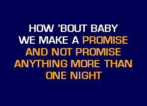 HOW 'BOUT BABY
WE MAKE A PROMISE
AND NOT PROMISE
ANYTHING MORE THAN
ONE NIGHT