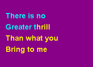 There is no
Greater thrill

Than what you
Bring to me
