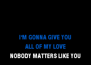 I'M GONNA GIVE YOU
ALL OF MY LOVE
NOBODY MATTERS LIKE YOU