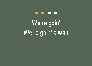 We're goin'

We're goin' 3 wah