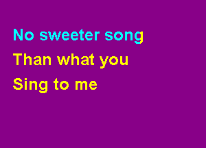 No sweeter song
Than what you

Sing to me