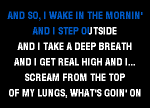MID SO, I WAKE III THE MORHIII'
MID I STEP OUTSIDE
MID I TAKE A DEEP BREATH
MID I GET REIIL HIGH MID I...
SCREAM FROM THE TOP
OF MY LUNGS, WHAT'S GOIII' OII