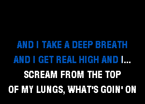 AND I TAKE A DEEP BREATH
AND I GET RERL HIGH AND I...
SCREAM FROM THE TOP
OF MY LUNGS, WHAT'S GOIH' 0H