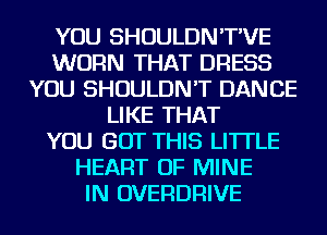 YOU SHOULDN'T'VE
WORN THAT DRESS
YOU SHOULDN'T DANCE
LIKE THAT
YOU BUT THIS LI'ITLE
HEART OF MINE
IN OVERDRIVE