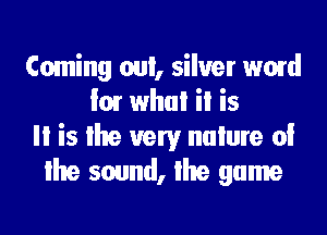 Coming oul, silver word
I01 whul ii is
Ii is lhe very nulure oi
lhe sound, lhe game