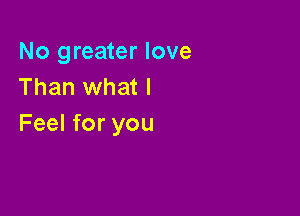 No greater love
Than what I

Feel for you