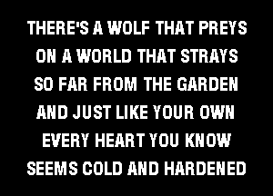 THERE'S A WOLF THAT PREYS
ON A WORLD THAT STRAYS
SO FAR FROM THE GARDEN
AND JUST LIKE YOUR OWN

EVERY HEART YOU KNOW

SEEMS COLD AND HARDENED