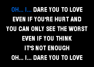 OH... I... DARE YOU TO LOVE
EVEN IF YOU'RE HURT AND
YOU CAN ONLY SEE THE WORST
EVEN IF YOU THINK
IT'S NOT ENOUGH
OH... I... DARE YOU TO LOVE