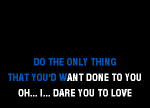 DO THE ONLY THING
THAT YOU'D WANT DONE TO YOU
OH... I... DARE YOU TO LOVE