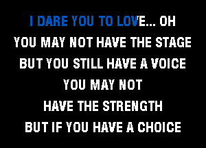 I DARE YOU TO LOVE... 0H
YOU MAY NOT HAVE THE STAGE
BUT YOU STILL HAVE A VOICE
YOU MAY NOT
HAVE THE STRENGTH
BUT IF YOU HAVE A CHOICE