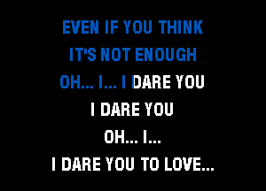 EVEN IF YOU THINK
IT'S HOT ENOUGH
OH... I... I DARE YOU

I DARE YOU
OH... I...
I DARE YOU TO LOVE...