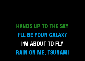 HANDS UP TO THE SKY

I'LL BE YOUR GALAXY
I'M ABOUT T0 FLY
RAIN ON ME, TSUNAMI