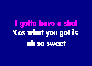 'Cos what you got is
oh so sweet