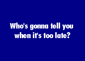 Who's gonna tell you

when it's too late?