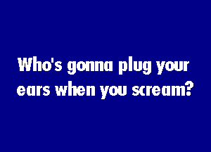 Who's gonna plug your

ears when you scream?