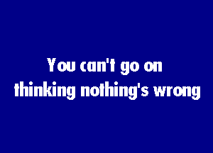 You can'l go on

thinking noihing's wrong