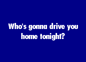 Who's gonna drive you

home tonight?