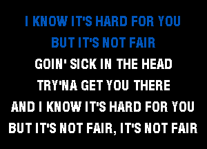 I KNOW IT'S HARD FOR YOU
BUT IT'S NOT FAIR
GOIH' SICK IN THE HEAD
TRY'HA GET YOU THERE
AND I KNOW IT'S HARD FOR YOU
BUT IT'S NOT FAIR, IT'S NOT FAIR