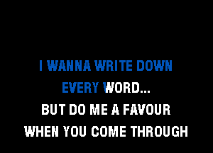 I WANNA WRITE DOWN
EVERY WORD...
BUT DO ME A FAVOUR
WHEN YOU COME THROUGH