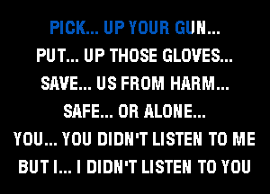 PICK... UP YOUR GUN...
PUT... UP THOSE GLOVES...
SAVE... US FROM HARM...

SAFE... 0R ALONE...
YOU... YOU DIDN'T LISTEN TO ME
BUT I... I DIDN'T LISTEN TO YOU