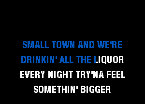 SMHLL TOWN MID WE'RE

DRINKIH' ALL THE LIQUOR

EVERY NIGHT TRY'HA FEEL
SOMETHIN' BIGGER