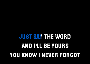 JUST SAY THE WORD
AND I'LL BE YOURS
YOU KHOWI NEVER FORGOT