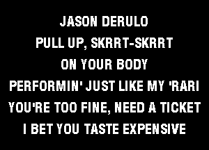 JASON DERULO
PULL UP, SKRRT-SKRRT
ON YOUR BODY
PERFORMIH' JUST LIKE MY 'RARI
YOU'RE T00 FIHE, NEED A TICKET
I BET YOU TASTE EXPEHSIVE