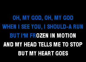 OH, MY GOD, OH, MY GOD
WHEN I SEE YOU, I SHOULD-A RUN
BUT I'M FROZEN IN MOTION
AND MY HEAD TELLS ME TO STOP
BUT MY HEART GOES