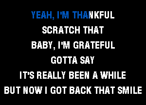 YEAH, I'M THAHKFUL
SCRATCH THAT
BABY, I'M GRATEFUL
GOTTA SAY
IT'S REALLY BEEN A WHILE
BUT HOW I GOT BACK THAT SMILE