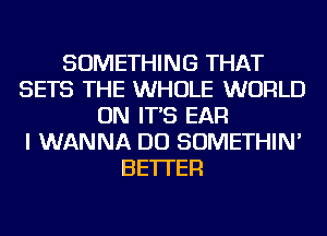 SOMETHING THAT
SETS THE WHOLE WORLD
ON IT'S EAR
I WANNA DO SOMETHIN'
BETTER