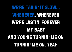 WE'RE TAKIH' IT SLOW...
WHEHEVER, WHEREVER
WE'RE LASTIH' FOREVER
MY BABY
AND YOU'RE TURHIH' ME ON
TURHIH' ME OH, YEAH