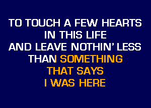 TU TOUCH A FEWr HEARTS
IN THIS LIFE
AND LEAVE NOTHIN' LESS
THAN SOMETHING
THAT SAYS
I WAS HERE