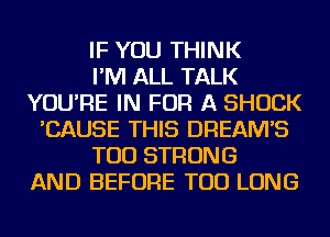 IF YOU THINK
I'M ALL TALK
YOU'RE IN FOR A SHOCK
'CAUSE THIS DREAM'S
TOD STRONG
AND BEFORE TOD LONG