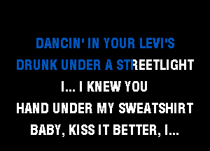 DANCIH' IN YOUR LEVI'S
DRUNK UNDER A STREETLIGHT
l... I KNEW YOU
HAND UNDER MY SWEATSHIRT
BABY, KISS IT BETTER, l...