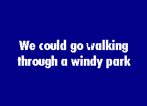We could go walking

through a windy park
