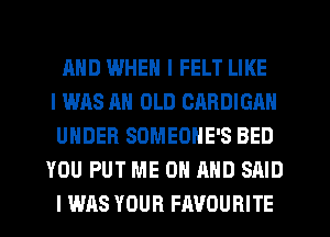 MID WHEN I FELT LIKE
I WAS AN OLD CARDIGAN
UNDER SOMEOHE'S BED
YOU PUT ME ON AND SAID
I WAS YOUR FAVOURITE