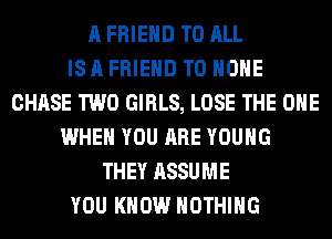A FRIEND TO ALL
IS A FRIEND TO HOME
CHASE TWO GIRLS, LOSE THE ONE
WHEN YOU ARE YOUNG
THEY ASSUME
YOU KNOW NOTHING