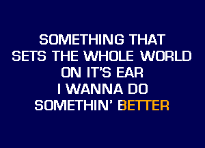 SOMETHING THAT
SETS THE WHOLE WORLD
ON IT'S EAR
I WANNA DO
SOMETHIN' BETTER