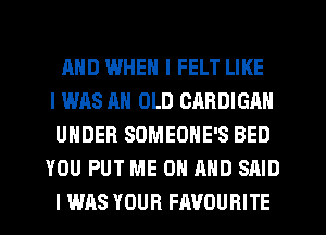 MID WHEN I FELT LIKE
I WAS AN OLD CARDIGAN
UNDER SOMEOHE'S BED
YOU PUT ME ON AND SAID
I WAS YOUR FAVOURITE