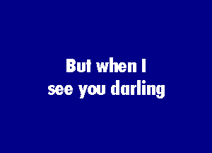 But when I

see you darling