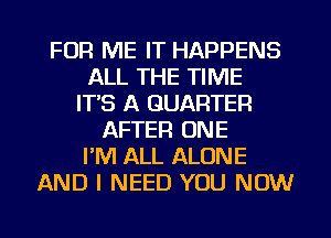 FOR ME IT HAPPENS
ALL THE TIME
ITS A QUARTER
AFTER ONE
PM ALL ALONE
AND I NEED YOU NOW