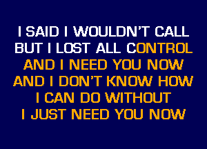 I SAID I WOULDN'T CALL
BUT I LOST ALL CONTROL
AND I NEED YOU NOW
AND I DON'T KNOW HOW
I CAN DO WITHOUT
I JUST NEED YOU NOW