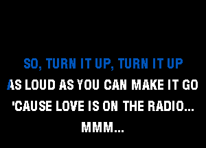 SO, TURN IT UP, TURN IT UP
AS LOUD AS YOU CAN MAKE IT GO
'CAUSE LOVE IS ON THE RADIO...
MMM...