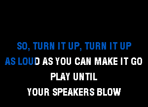 SO, TURN IT UP, TURN IT UP
AS LOUD AS YOU CAN MAKE IT GO
PLAY UHTIL
YOUR SPEAKERS BLOW